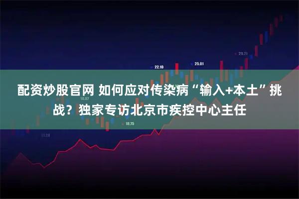 配资炒股官网 如何应对传染病“输入+本土”挑战？独家专访北京市疾控中心主任