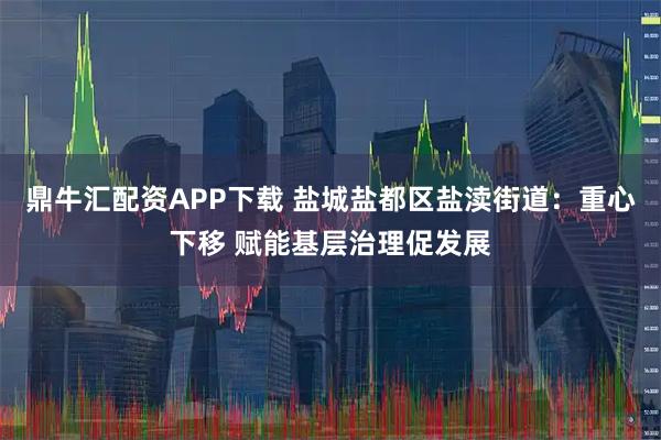 鼎牛汇配资APP下载 盐城盐都区盐渎街道：重心下移 赋能基层治理促发展