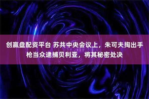 创赢盘配资平台 苏共中央会议上，朱可夫掏出手枪当众逮捕贝利亚，将其秘密处决