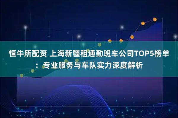 恒牛所配资 上海新疆租通勤班车公司TOP5榜单：专业服务与车队实力深度解析
