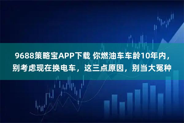 9688策略宝APP下载 你燃油车车龄10年内，别考虑现在换电车，这三点原因，别当大冤种