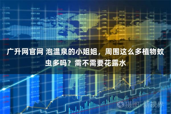 广升网官网 泡温泉的小姐姐，周围这么多植物蚊虫多吗？需不需要花露水
