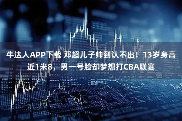 牛达人APP下载 邓超儿子帅到认不出!13岁身高近1米8,男一号脸却梦想打CBA联赛