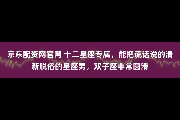 京东配资网官网 十二星座专属，能把谎话说的清新脱俗的星座男，双子座非常圆滑