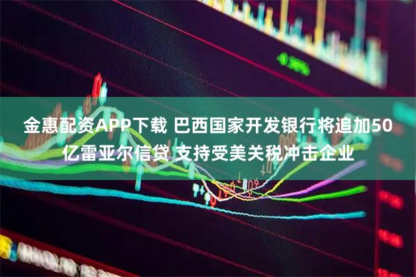 金惠配资APP下载 巴西国家开发银行将追加50亿雷亚尔信贷 支持受美关税冲击企业