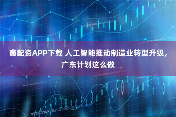 鑫配资APP下载 人工智能推动制造业转型升级,广东计划这么做