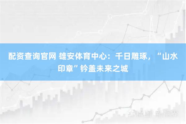 配资查询官网 雄安体育中心：千日雕琢，“山水印章”钤盖未来之城
