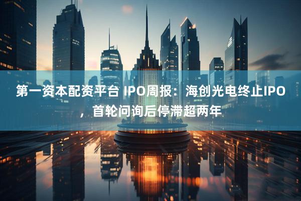 第一资本配资平台 IPO周报：海创光电终止IPO，首轮问询后停滞超两年