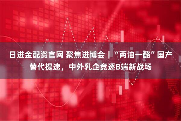 日进金配资官网 聚焦进博会｜“两油一酪”国产替代提速，中外乳企竞逐B端新战场