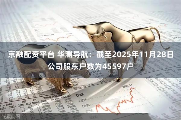 京融配资平台 华测导航：截至2025年11月28日公司股东户数为45597户