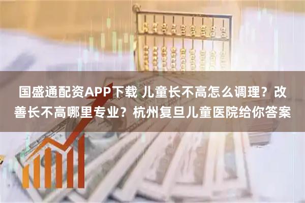 国盛通配资APP下载 儿童长不高怎么调理？改善长不高哪里专业？杭州复旦儿童医院给你答案