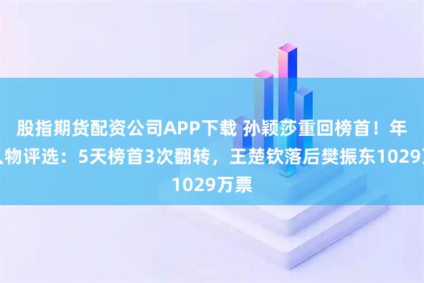 股指期货配资公司APP下载 孙颖莎重回榜首！年度人物评选：5天榜首3次翻转，王楚钦落后樊振东1029万票