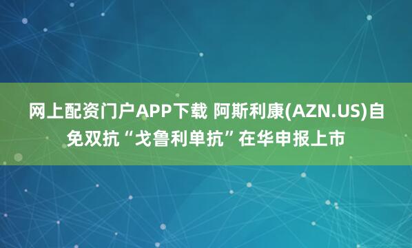 网上配资门户APP下载 阿斯利康(AZN.US)自免双抗“戈鲁利单抗”在华申报上市