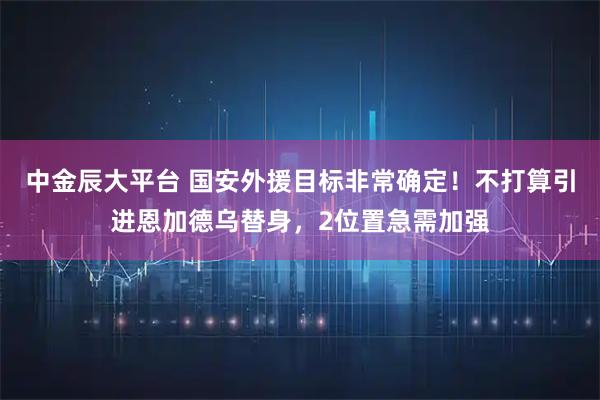 中金辰大平台 国安外援目标非常确定！不打算引进恩加德乌替身，2位置急需加强