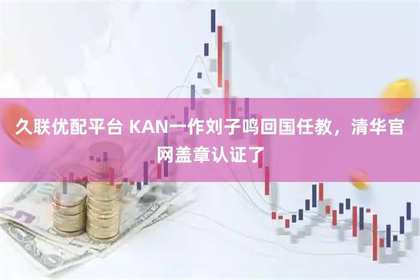 久联优配平台 KAN一作刘子鸣回国任教，清华官网盖章认证了