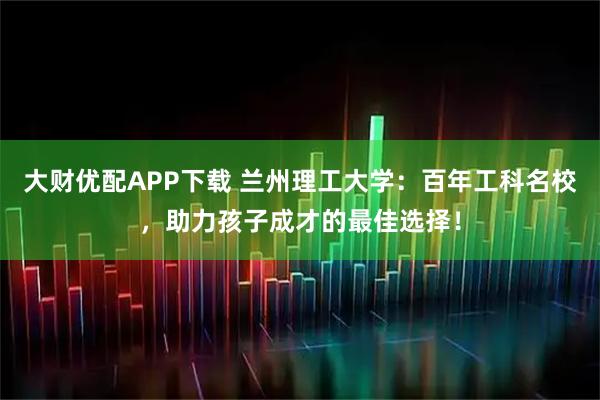 大财优配APP下载 兰州理工大学：百年工科名校，助力孩子成才的最佳选择！