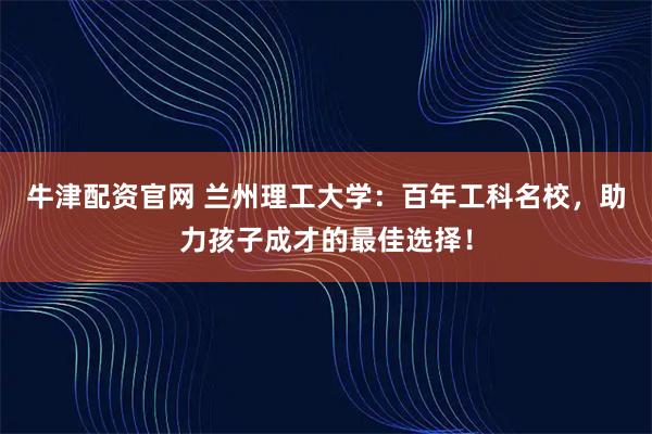 牛津配资官网 兰州理工大学：百年工科名校，助力孩子成才的最佳选择！