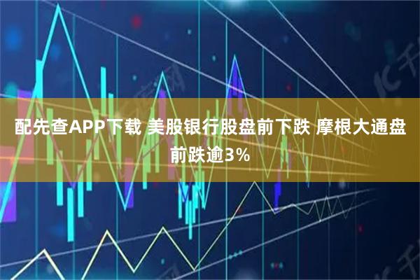 配先查APP下载 美股银行股盘前下跌 摩根大通盘前跌逾3%