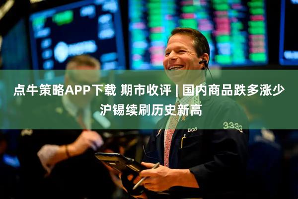 点牛策略APP下载 期市收评 | 国内商品跌多涨少 沪锡续刷历史新高
