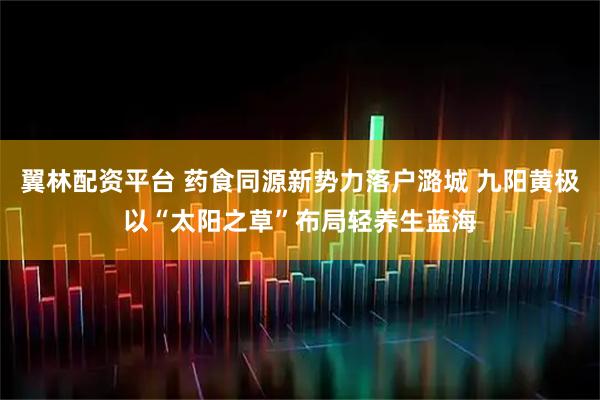 翼林配资平台 药食同源新势力落户潞城 九阳黄极以“太阳之草”布局轻养生蓝海