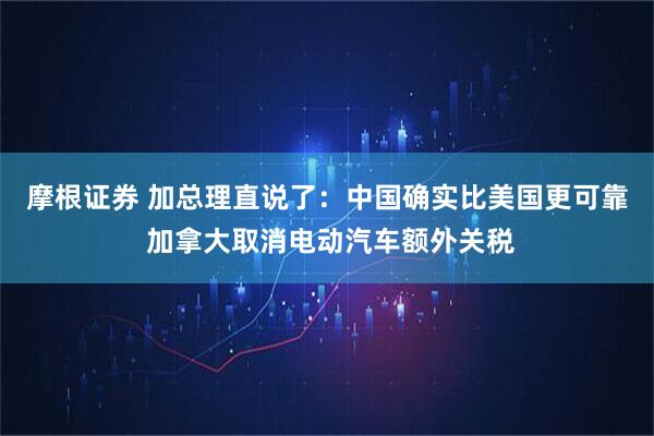 摩根证券 加总理直说了：中国确实比美国更可靠 加拿大取消电动汽车额外关税