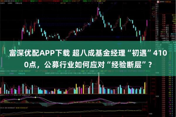 富深优配APP下载 超八成基金经理“初遇”4100点，公募行业如何应对“经验断层”？