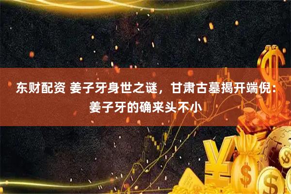 东财配资 姜子牙身世之谜，甘肃古墓揭开端倪：姜子牙的确来头不小
