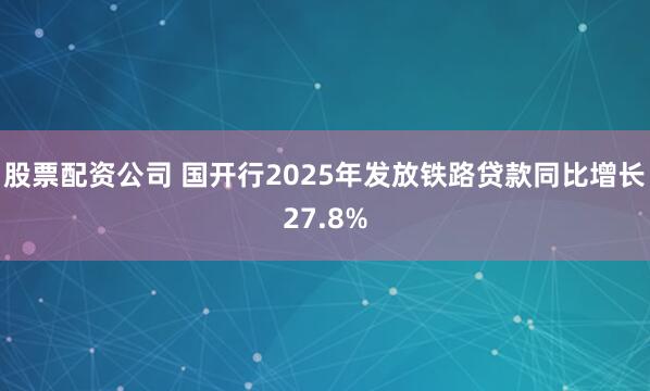 股票配资公司 国开行2025年发放铁路贷款同比增长27.8%