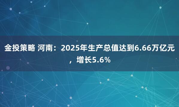 金投策略 河南：2025年生产总值达到6.66万亿元，增长5.6%