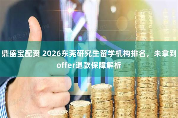 鼎盛宝配资 2026东莞研究生留学机构排名，未拿到offer退款保障解析