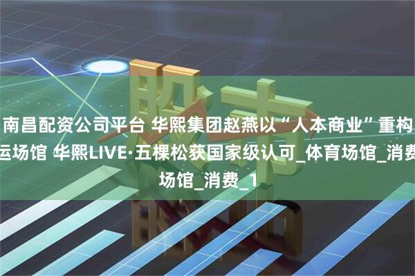 南昌配资公司平台 华熙集团赵燕以“人本商业”重构奥运场馆 华熙LIVE·五棵松获国家级认可_体育场馆_消费_1