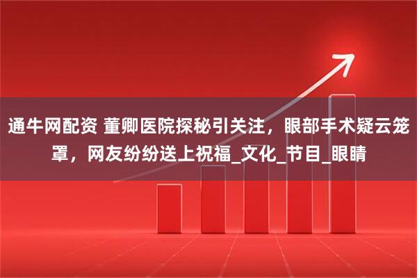 通牛网配资 董卿医院探秘引关注，眼部手术疑云笼罩，网友纷纷送上祝福_文化_节目_眼睛
