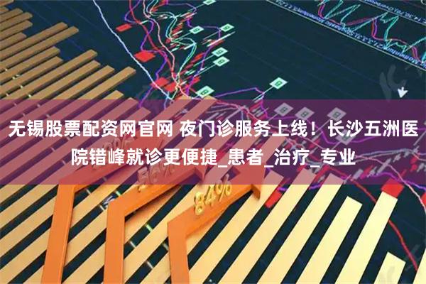 无锡股票配资网官网 夜门诊服务上线！长沙五洲医院错峰就诊更便捷_患者_治疗_专业
