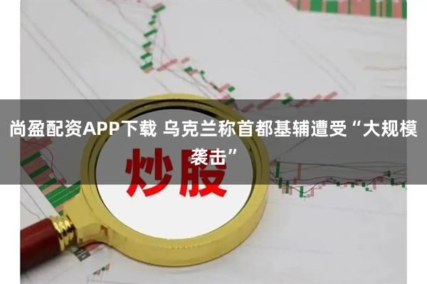 尚盈配资APP下载 乌克兰称首都基辅遭受“大规模袭击”