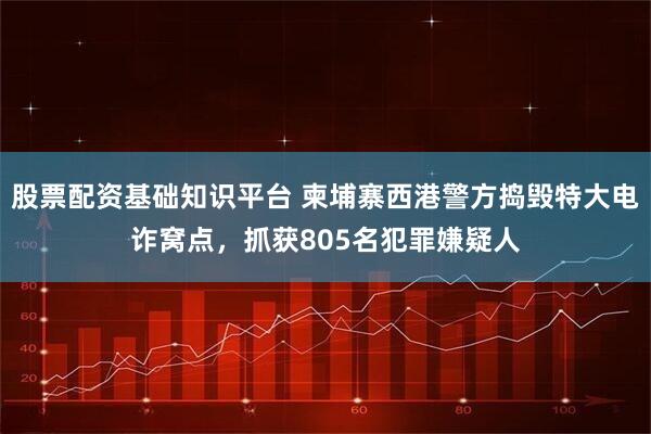 股票配资基础知识平台 柬埔寨西港警方捣毁特大电诈窝点，抓获805名犯罪嫌疑人