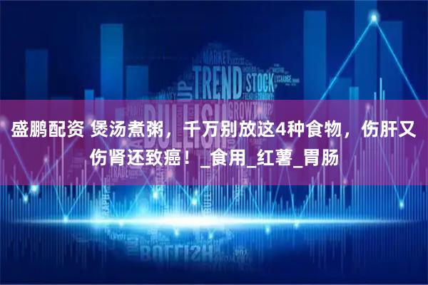 盛鹏配资 煲汤煮粥，千万别放这4种食物，伤肝又伤肾还致癌！_食用_红薯_胃肠