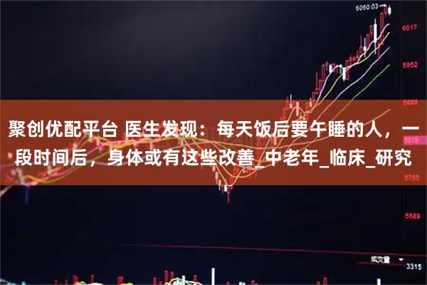 聚创优配平台 医生发现：每天饭后要午睡的人，一段时间后，身体或有这些改善_中老年_临床_研究