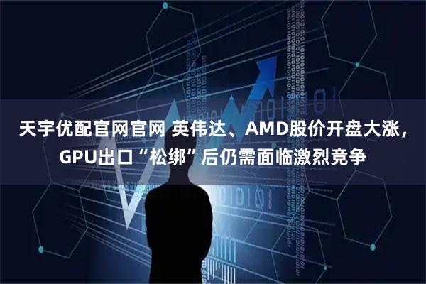 天宇优配官网官网 英伟达、AMD股价开盘大涨，GPU出口“松绑”后仍需面临激烈竞争
