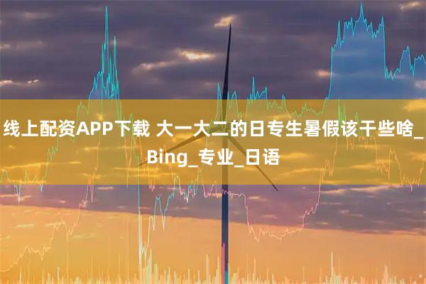 线上配资APP下载 大一大二的日专生暑假该干些啥_Bing_专业_日语