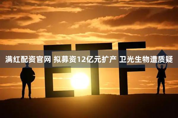 满红配资官网 拟募资12亿元扩产 卫光生物遭质疑
