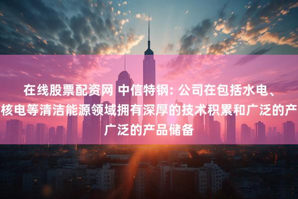 在线股票配资网 中信特钢: 公司在包括水电、风电、核电等清洁能源领域拥有深厚的技术积累和广泛的产品储备