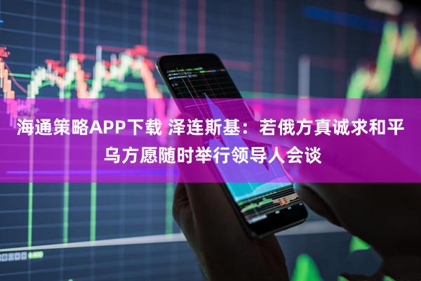 海通策略APP下载 泽连斯基：若俄方真诚求和平 乌方愿随时举行领导人会谈