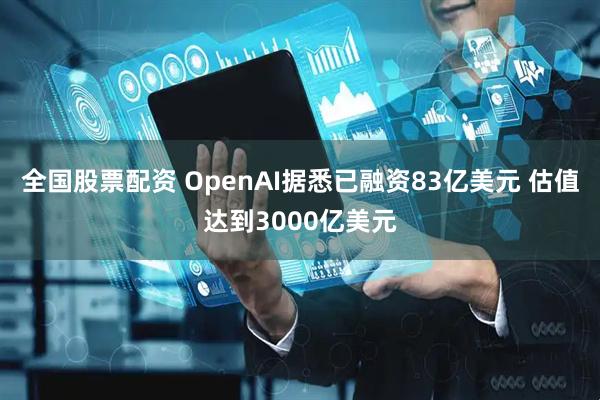 全国股票配资 OpenAI据悉已融资83亿美元 估值达到3000亿美元