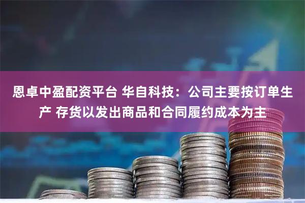恩卓中盈配资平台 华自科技：公司主要按订单生产 存货以发出商品和合同履约成本为主