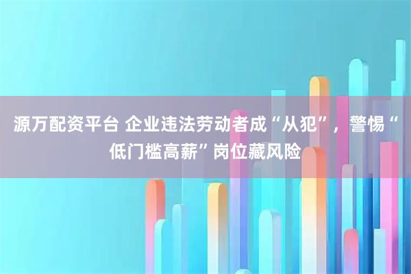 源万配资平台 企业违法劳动者成“从犯”，警惕“低门槛高薪”岗位藏风险