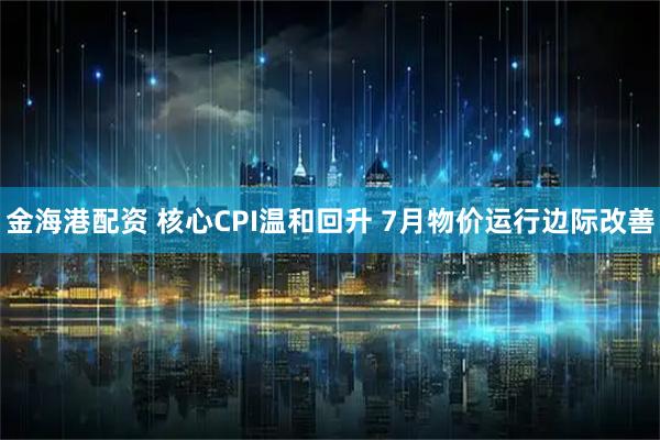 金海港配资 核心CPI温和回升 7月物价运行边际改善