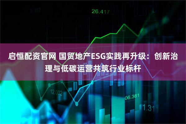 启恒配资官网 国贸地产ESG实践再升级：创新治理与低碳运营共筑行业标杆