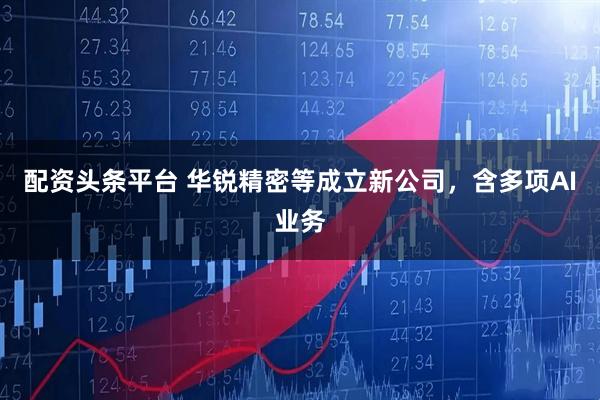 配资头条平台 华锐精密等成立新公司，含多项AI业务