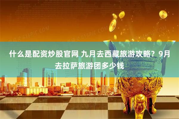 什么是配资炒股官网 九月去西藏旅游攻略？9月去拉萨旅游团多少钱
