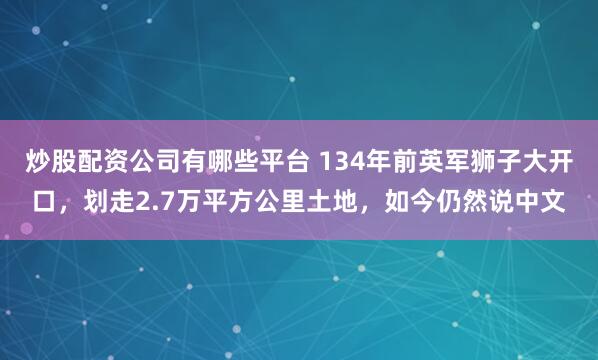 炒股配资公司有哪些平台 134年前英军狮子大开口，划走2.7万平方公里土地，如今仍然说中文